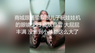 商城跟随偷窥跟儿子玩娃娃机的眼镜少妇 皮肤白皙 大屁屁丰满 没想到小孩都这么大了