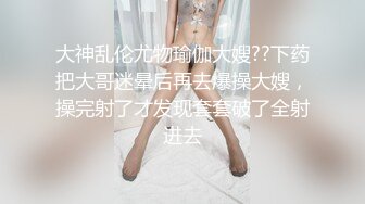 大神乱伦尤物瑜伽大嫂??下药把大哥迷晕后再去爆操大嫂，操完射了才发现套套破了全射进去