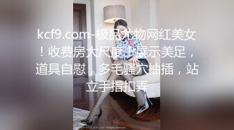 kcf9.com-极品尤物网红美女！收费房大尺度！展示美足，道具自慰，多毛骚穴抽插，站立手指扣弄