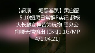 【超顶❤️媚黑淫趴】黑白配✿ 5.10媚黑日常群P实记 超模大长腿女神皆为玩物 黑鬼公狗腰无情输出 顶死[1.1G/MP4/1:04:21]