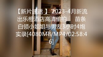 【新片速遞 】 2023-4月新流出乐橙酒店高清偷拍❤️苗条白领小姐姐与男友3小时4炮实录[4080MB/MP4/02:58:46]