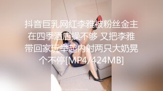 抖音巨乳网红李雅被粉丝金主在四季酒店操不够 又把李雅带回家玩举起内射两只大奶晃个不停[MP4/424MB]