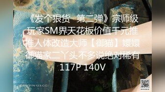 《发个狠货⭐第二弹》宗师级玩家SM界天花板价值千元推推人体改造大师【御猫】嬛嬛御猫家二丫头不多说绝对稀有117P 140V