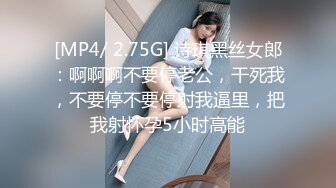 [MP4/ 2.75G] 诗琪黑丝女郎：啊啊啊不要停老公，干死我，不要停不要停射我逼里，把我射怀孕5小时高能