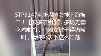 STP31474 新人小女神下海被干！【波多表姐】，多场无套吃鸡啪啪，小仙女被干得嗷嗷叫，清纯外表下这么淫荡