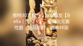 推特30万粉丝，原版首发【Bella（贝拉）】，和男友无套性爱，极品颜射，超清4K版