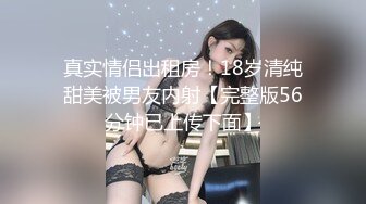 真实情侣出租房！18岁清纯甜美被男友内射【完整版56分钟已上传下面】