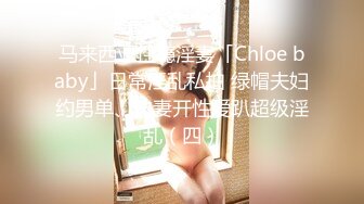 马来西亚性瘾淫妻「Chloe baby」日常淫乱私拍 绿帽夫妇约男单、夫妻开性爱趴超级淫乱（四）