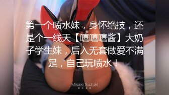 第一个喷水妹，身怀绝技，还是个一线天【嘻嘻嘻酱】大奶子学生妹，后入无套做爱不满足，自己玩喷水！