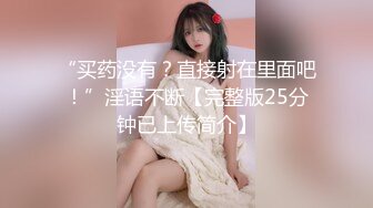 “买药没有？直接射在里面吧！”淫语不断【完整版25分钟已上传简介】