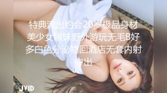 特典流出约会20岁极品身材美少女嫩妹野外游玩无毛B好多白色分泌物回酒店无套内射中出