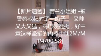 【新片速遞】 若兰小姐姐 -被警察叔叔射了一奶子❤️又帅又大又猛，鸡巴硬挺挺，好中意这样坚挺的肉棒！[12M/MP4/00:58]