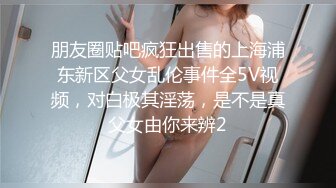 朋友圈贴吧疯狂出售的上海浦东新区父女乱伦事件全5V视频，对白极其淫荡，是不是真父女由你来辨2