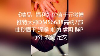 《精品⭐福利》价值千元微博推特大神DMS6688高端7部曲秒懂下 深喉 啪啪 虐阴 群P 野外 双洞 足交