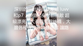 深圳的一對極品反差婊 luvv和p7，顔值和身材都無敵 超級漂亮，大長腿蜜臀絲襪，大膽各種在室外故意暴露 讓路人看呆眼