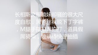 长相斯文眼镜妹却骚的很大尺度自慰，黑色丝袜脱下丁字裤，M腿手指扣弄拍打，道具假屌骑乘，玻璃棒快速抽插