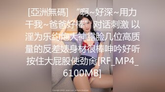 [亞洲無碼] “啊~好深~用力干我~爸爸好棒”对话刺激 以淫为乐约炮大神露脸几位高质量的反差婊身材很棒呻吟好听按住大屁股使劲肏[RF_MP4_6100MB]