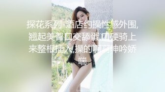 探花系列-酒店约操性感外围,翘起美臀口交舔蛋,口硬骑上来整根插入,操的啊啊呻吟娇喘