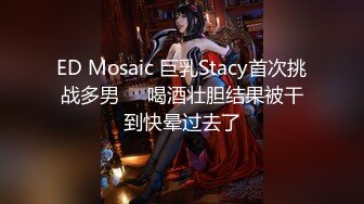 ED Mosaic 巨乳Stacy首次挑战多男❤️喝酒壮胆结果被干到快晕过去了