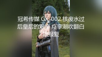 冠希传媒 GX-002 核废水过后皇后的艰辛 痉挛潮吹翻白眼报复