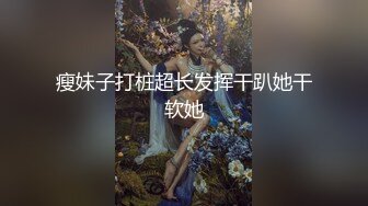 瘦妹子打桩超长发挥干趴她干软她