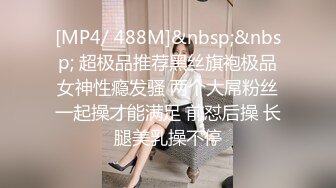 [MP4/ 488M]&nbsp;&nbsp; 超极品推荐黑丝旗袍极品女神性瘾发骚 两个大屌粉丝一起操才能满足 前怼后操 长腿美乳操不停