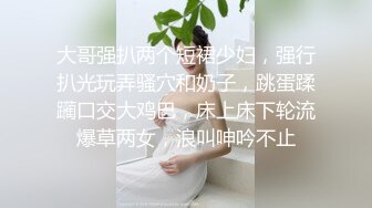 大哥强扒两个短裙少妇，强行扒光玩弄骚穴和奶子，跳蛋蹂躏口交大鸡巴，床上床下轮流爆草两女，浪叫呻吟不止