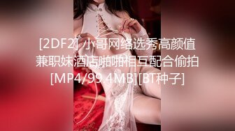 [2DF2] 小哥网络选秀高颜值兼职妹酒店啪啪相互配合偷拍[MP4/99.4MB][BT种子]