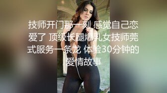 技师开门那一刻 感觉自己恋爱了 顶级长腿爆乳女技师莞式服务一条龙 体验30分钟的爱情故事