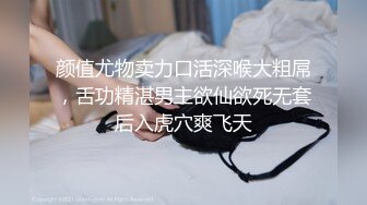 颜值尤物卖力口活深喉大粗屌，舌功精湛男主欲仙欲死无套后入虎穴爽飞天