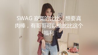 SWAG 寂寞的比比，想要真肉棒，有哥哥可以给比比这个福利