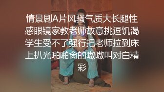 情景剧A片风骚气质大长腿性感眼镜家教老师故意挑逗饥渴学生受不了强行把老师拉到床上扒光啪啪肏的嗷嗷叫对白精彩